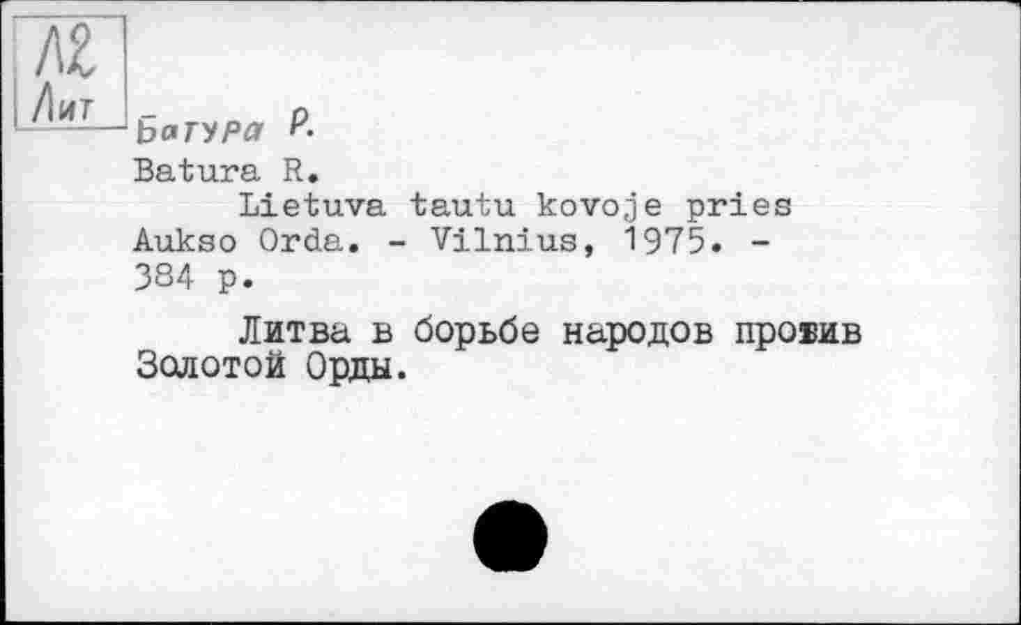 ﻿Ьатура ?-
Batura R.
Lietuva tautu kovoje pries Aukso Orda. - Vilnius, 1975. -384 p.
Литва в борьбе народов провив Золотой Орды.